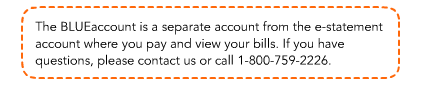 The BLUEaccount is a separate account from the e-statement account where you pay and view your bills. If you have questions, please contact us or call 1-800-759-2226.